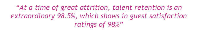 “At a time of great attrition, talent retention is an extraordinary 98.5%, which shows in guest satisfaction ratings of 98%”